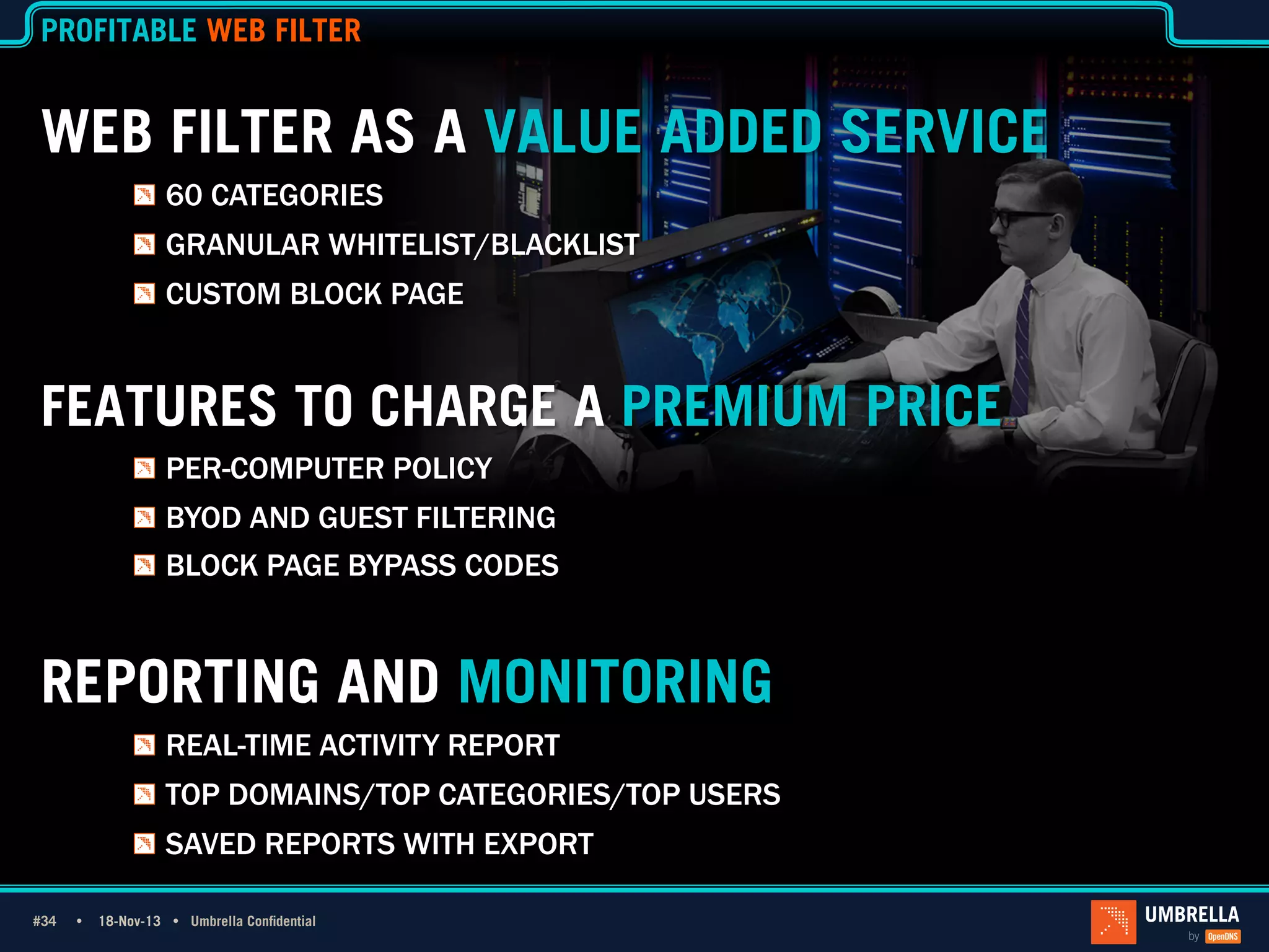PROFITABLE WEB FILTER

WEB FILTER AS A VALUE ADDED SERVICE
!   60 CATEGORIES
!   GRANULAR WHITELIST/BLACKLIST
!   CUSTOM BLOCK PAGE

FEATURES TO CHARGE A PREMIUM PRICE
!   PER-COMPUTER POLICY
!   BYOD AND GUEST FILTERING
!   BLOCK PAGE BYPASS CODES

REPORTING AND MONITORING
!   REAL-TIME ACTIVITY REPORT
!   TOP DOMAINS/TOP CATEGORIES/TOP USERS
!   SAVED REPORTS WITH EXPORT
#34 Ÿ
#34

18-Nov-13 Ÿ Umbrella Confidential

 