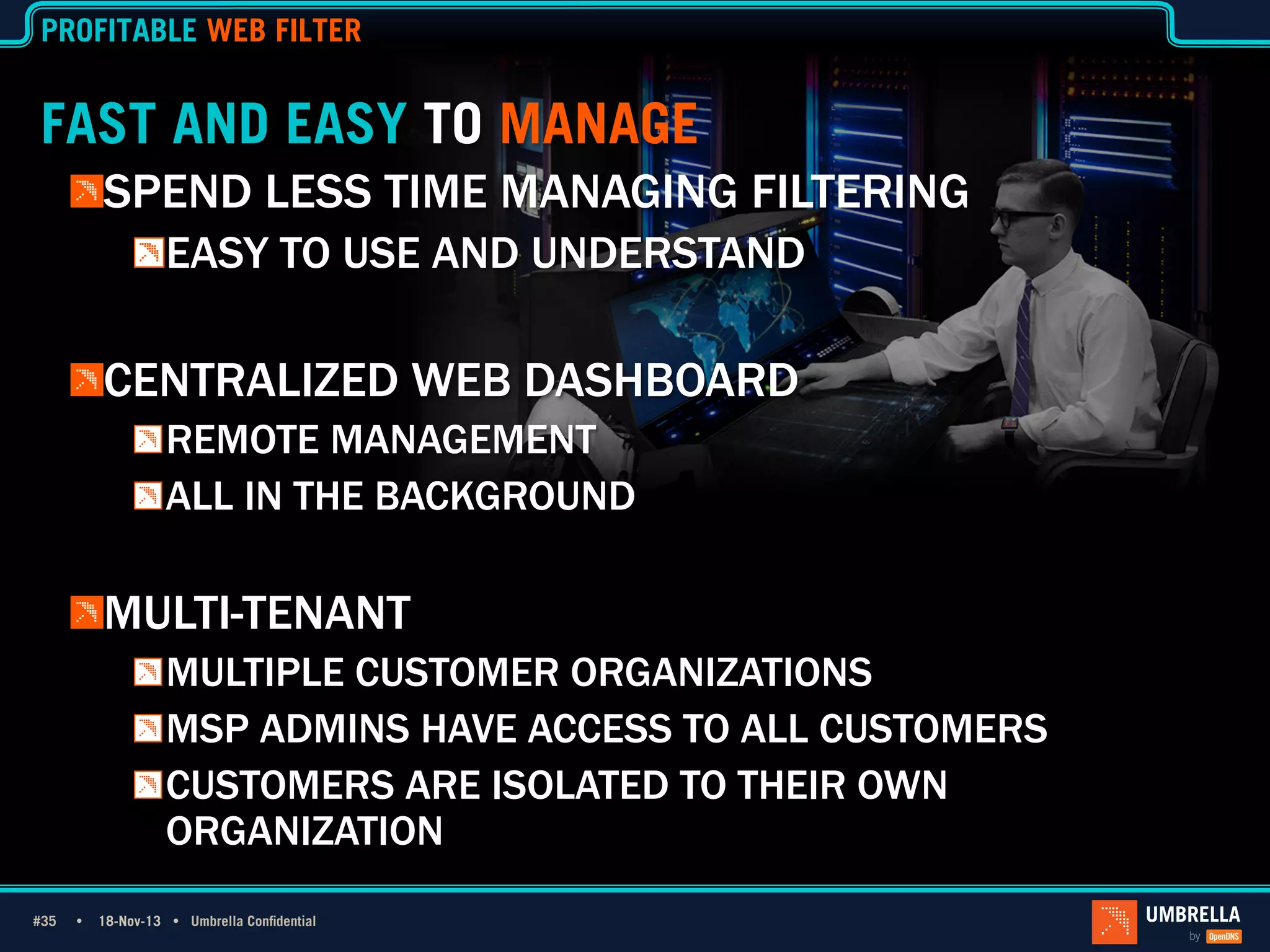 PROFITABLE WEB FILTER

FAST AND EASY TO MANAGE
!  SPEND LESS TIME MANAGING FILTERING
!  EASY TO USE AND UNDERSTAND

!  CENTRALIZED WEB DASHBOARD
!  REMOTE MANAGEMENT
!  ALL IN THE BACKGROUND

!  MULTI-TENANT
!  MULTIPLE CUSTOMER ORGANIZATIONS
!  MSP ADMINS HAVE ACCESS TO ALL CUSTOMERS
!  CUSTOMERS ARE ISOLATED TO THEIR OWN
ORGANIZATION
#35 Ÿ
#35

18-Nov-13 Ÿ Umbrella Confidential

 