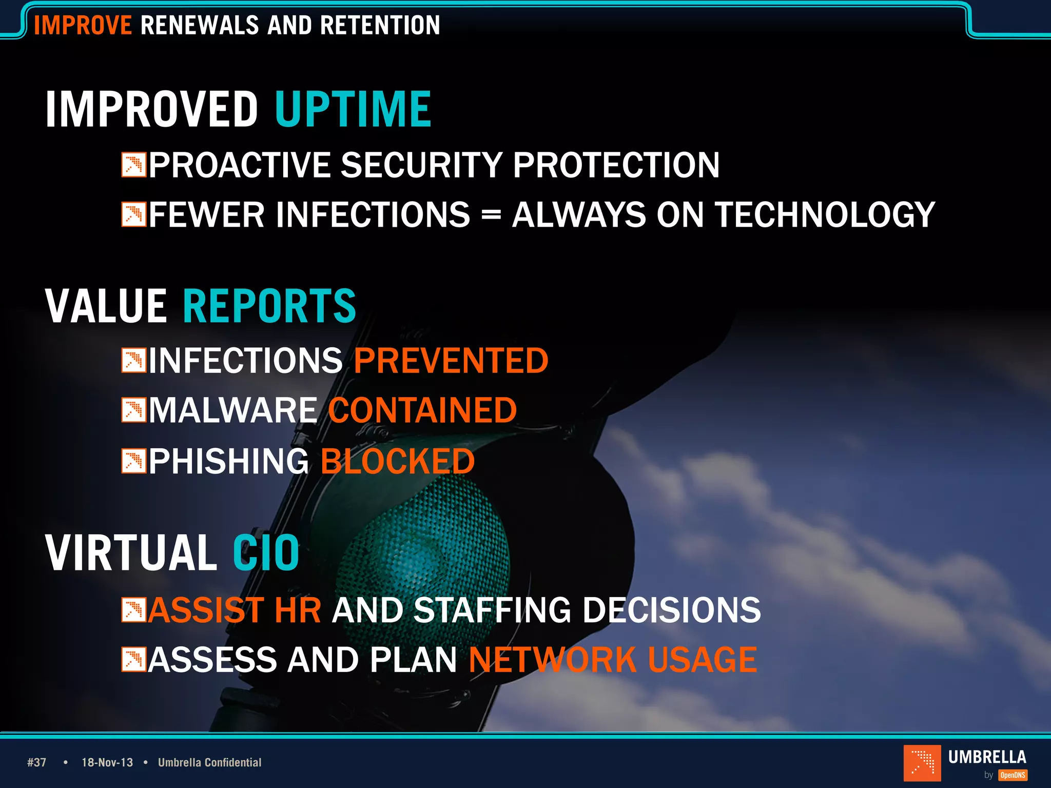 IMPROVE RENEWALS AND RETENTION

IMPROVED UPTIME
!  PROACTIVE SECURITY PROTECTION
!  FEWER INFECTIONS = ALWAYS ON TECHNOLOGY

VALUE REPORTS
1_Light Title
!  INFECTIONS PREVENTED
Only
!  MALWARE CONTAINED
!  PHISHING BLOCKED

VIRTUAL CIO
!  ASSIST HR AND STAFFING DECISIONS
!  ASSESS AND PLAN NETWORK USAGE
#37 Ÿ
#37

18-Nov-13 Ÿ Umbrella Confidential

 