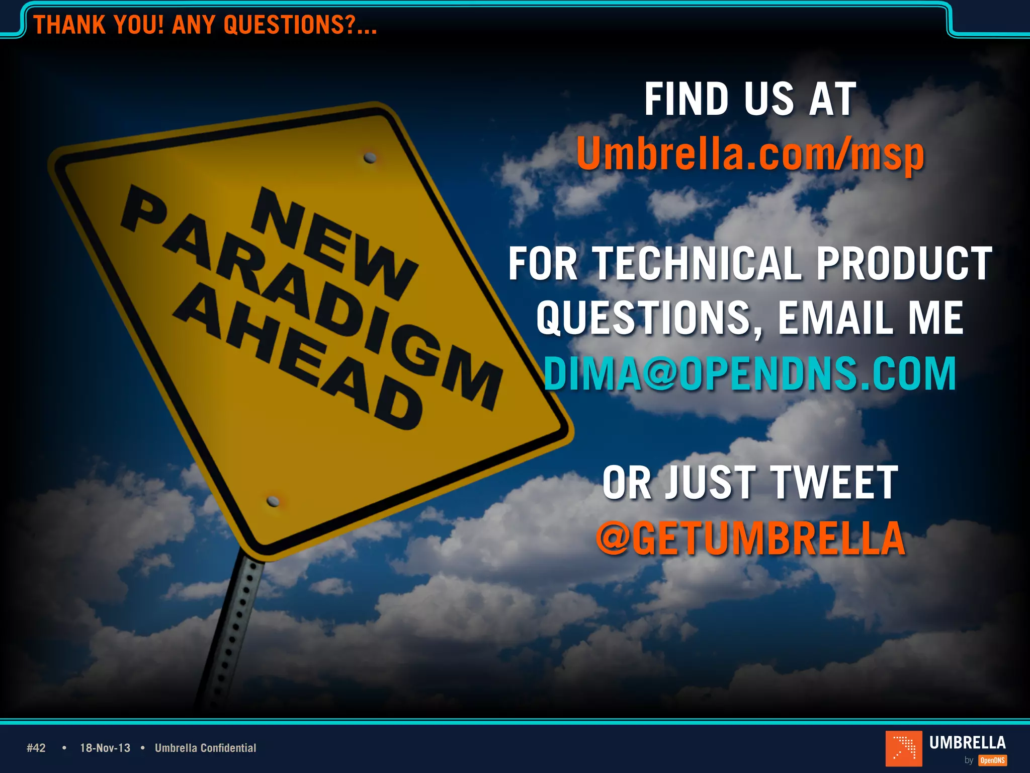 THANK YOU! ANY QUESTIONS?...

FIND US AT
Umbrella.com/msp
FOR TECHNICAL PRODUCT
QUESTIONS, EMAIL ME
DIMA@OPENDNS.COM
OR JUST TWEET
@GETUMBRELLA

#42 Ÿ
#42

18-Nov-13 Ÿ Umbrella Confidential

 