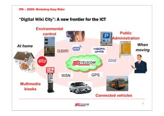 ITN – 2009: Workshop Easy Rider


“Digital Wiki City”: A new frontier for the ICT

           Environmental
              control                                Public
                                                  Administration
At home                                                       When
                                                              moving




                            WSN        GPS

 Multimedia
  kiosks
                                         Connected vehicles
                                                                   2
 