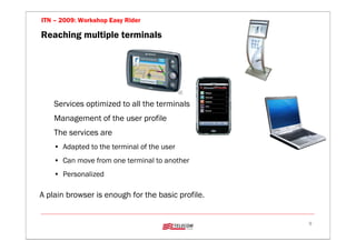 ITN – 2009: Workshop Easy Rider

Reaching multiple terminals




    Services optimized to all the terminals
    Management of the user profile
    The services are
    • Adapted to the terminal of the user
    • Can move from one terminal to another
    • Personalized

A plain browser is enough for the basic profile.


                                                   9
 
