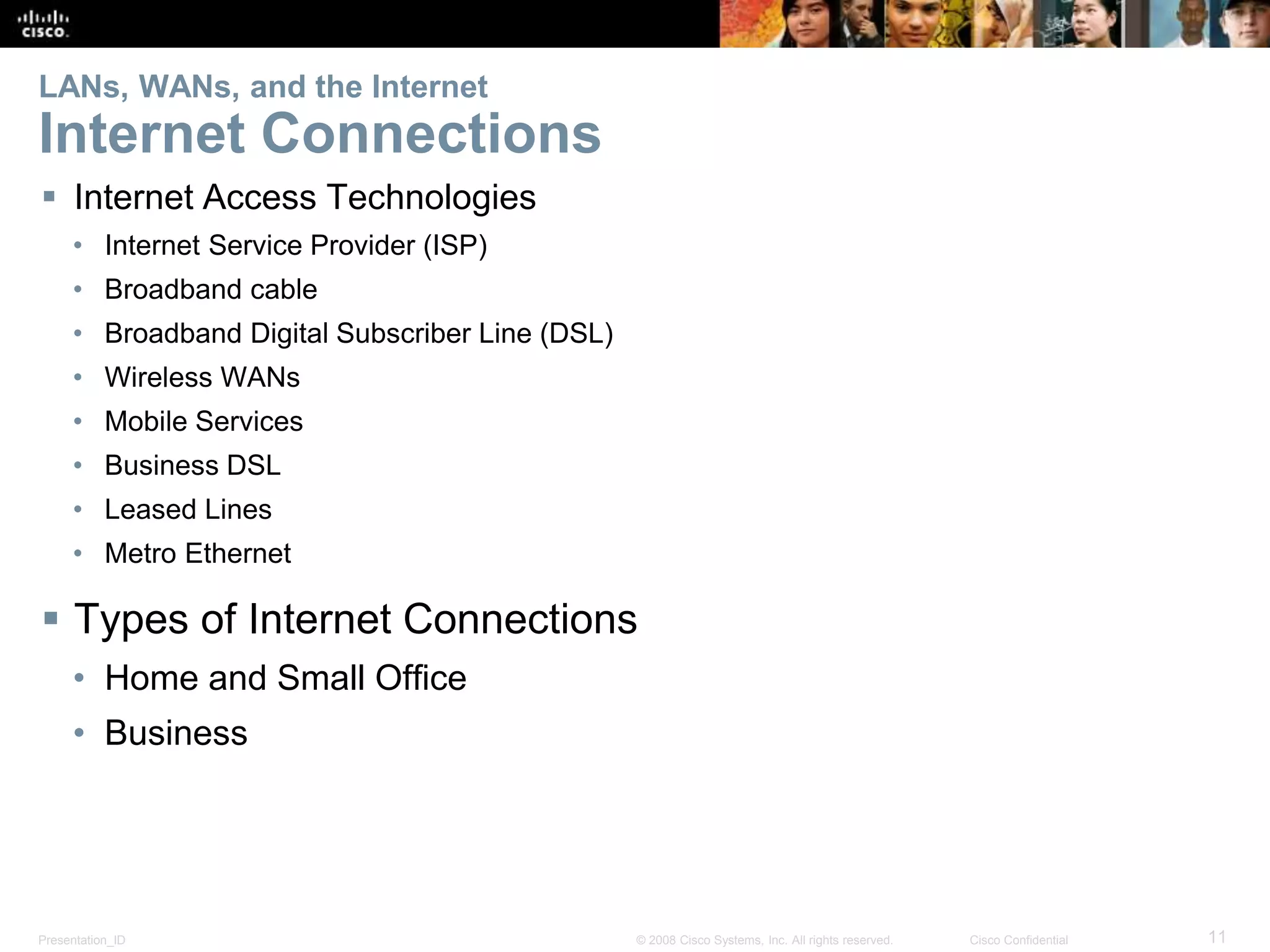 Presentation_ID 11© 2008 Cisco Systems, Inc. All rights reserved. Cisco Confidential
LANs, WANs, and the Internet
Internet Connections
 Internet Access Technologies
• Internet Service Provider (ISP)
• Broadband cable
• Broadband Digital Subscriber Line (DSL)
• Wireless WANs
• Mobile Services
• Business DSL
• Leased Lines
• Metro Ethernet
 Types of Internet Connections
• Home and Small Office
• Business
 