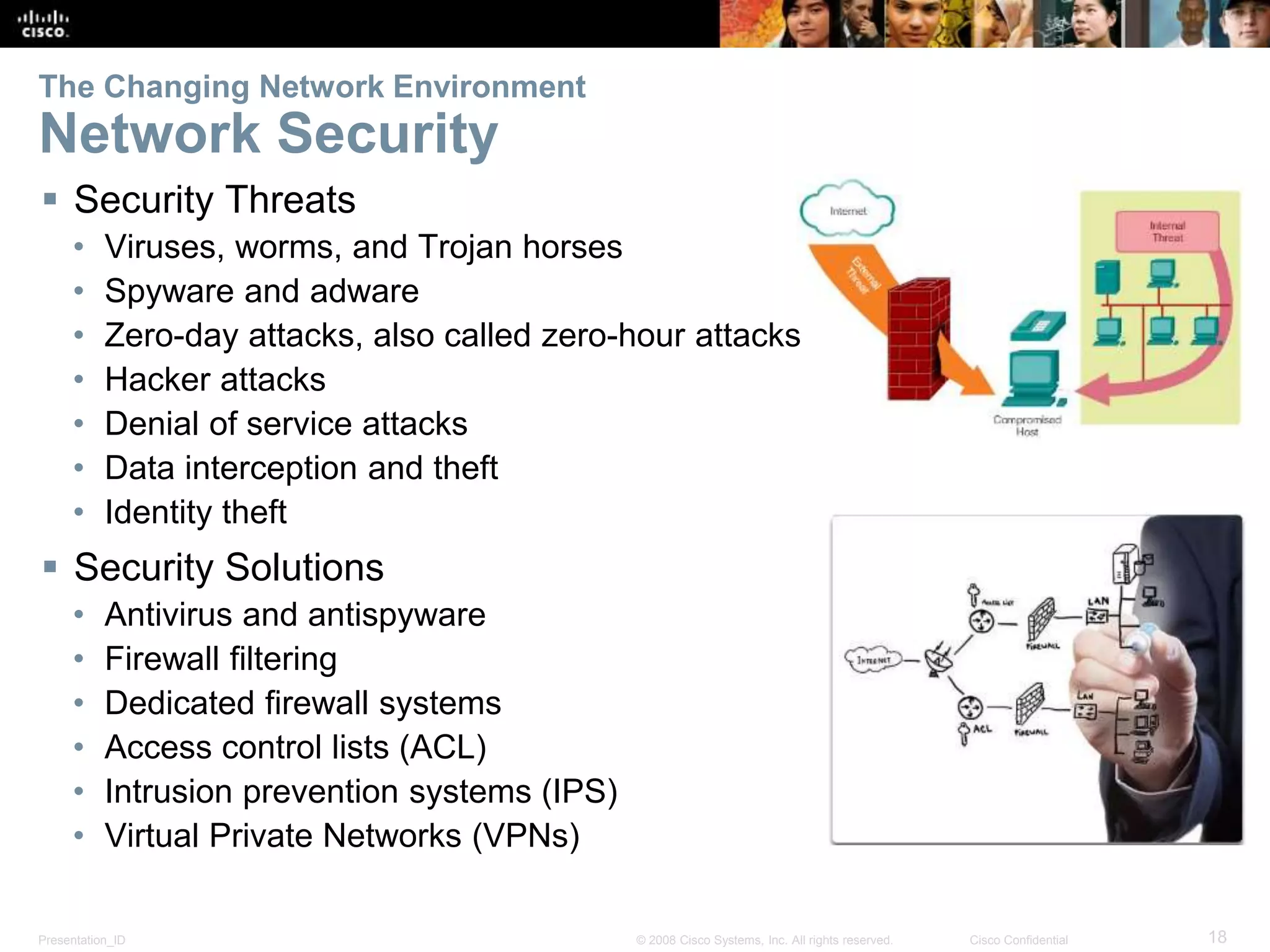 Presentation_ID 18© 2008 Cisco Systems, Inc. All rights reserved. Cisco Confidential
The Changing Network Environment
Network Security
 Security Threats
• Viruses, worms, and Trojan horses
• Spyware and adware
• Zero-day attacks, also called zero-hour attacks
• Hacker attacks
• Denial of service attacks
• Data interception and theft
• Identity theft
 Security Solutions
• Antivirus and antispyware
• Firewall filtering
• Dedicated firewall systems
• Access control lists (ACL)
• Intrusion prevention systems (IPS)
• Virtual Private Networks (VPNs)
 