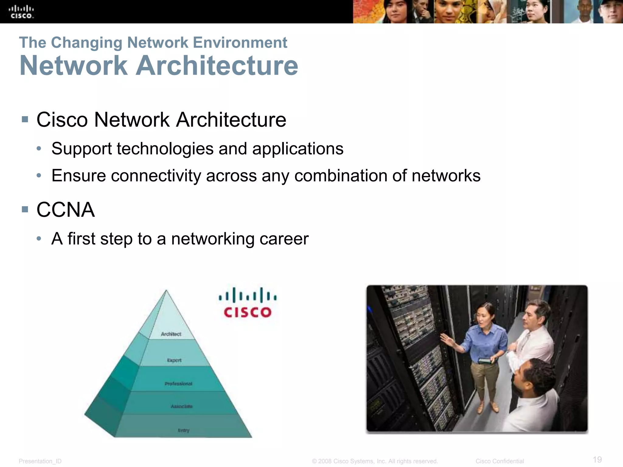 Presentation_ID 19© 2008 Cisco Systems, Inc. All rights reserved. Cisco Confidential
The Changing Network Environment
Network Architecture
 Cisco Network Architecture
• Support technologies and applications
• Ensure connectivity across any combination of networks
 CCNA
• A first step to a networking career
 