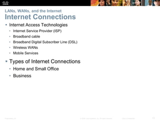 Presentation_ID 13© 2008 Cisco Systems, Inc. All rights reserved. Cisco Confidential
LANs, WANs, and the Internet
Internet Connections
 Internet Access Technologies
• Internet Service Provider (ISP)
• Broadband cable
• Broadband Digital Subscriber Line (DSL)
• Wireless WANs
• Mobile Services
 Types of Internet Connections
• Home and Small Office
• Business
 