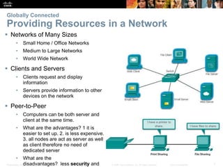 Presentation_ID 7© 2008 Cisco Systems, Inc. All rights reserved. Cisco Confidential
Globally Connected
Providing Resources in a Network
 Networks of Many Sizes
• Small Home / Office Networks
• Medium to Large Networks
• World Wide Network
 Clients and Servers
• Clients request and display
information
• Servers provide information to other
devices on the network
 Peer-to-Peer
• Computers can be both server and
client at the same time.
• What are the advantages? 1 it is
easier to set up. 2. is less expensive.
3. all nodes are act as server as well
as client therefore no need of
dedicated server
• What are the
disadvantages? less security and
 