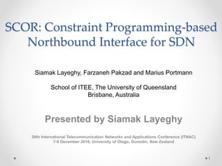 SCOR: Constraint Programming-based
Northbound Interface for SDN
Siamak Layeghy, Farzaneh Pakzad and Marius Portmann
School of ITEE, The University of Queensland
Brisbane, Australia
Presented by Siamak Layeghy
26th International Telecommunication Networks and Applications Conference (ITNAC)
7-9 December 2016, University of Otago, Dunedin, New Zealand
1
 