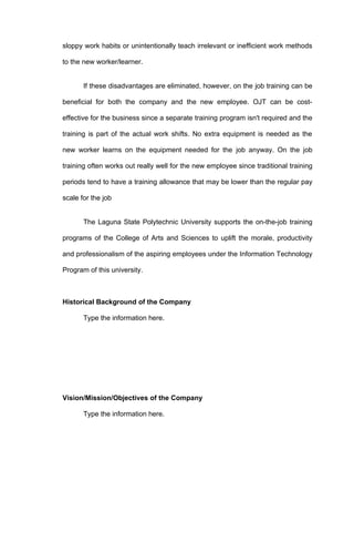 sloppy work habits or unintentionally teach irrelevant or inefficient work methods

to the new worker/learner.


       If these disadvantages are eliminated, however, on the job training can be

beneficial for both the company and the new employee. OJT can be cost-

effective for the business since a separate training program isn't required and the

training is part of the actual work shifts. No extra equipment is needed as the

new worker learns on the equipment needed for the job anyway. On the job

training often works out really well for the new employee since traditional training

periods tend to have a training allowance that may be lower than the regular pay

scale for the job


       The Laguna State Polytechnic University supports the on-the-job training

programs of the College of Arts and Sciences to uplift the morale, productivity

and professionalism of the aspiring employees under the Information Technology

Program of this university.



Historical Background of the Company

       Type the information here.




Vision/Mission/Objectives of the Company

       Type the information here.
 