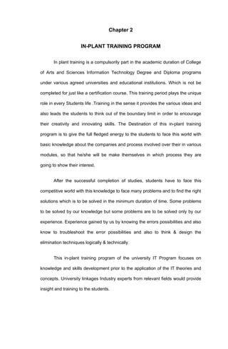 Chapter 2


                     IN-PLANT TRAINING PROGRAM


       In plant training is a compulsorily part in the academic duration of College

of Arts and Sciences Information Technology Degree and Diploma programs

under various agreed universities and educational institutions. Which is not be

completed for just like a certification course. This training period plays the unique

role in every Students life .Training in the sense it provides the various ideas and

also leads the students to think out of the boundary limit in order to encourage

their creativity and innovating skills. The Destination of this in-plant training

program is to give the full fledged energy to the students to face this world with

basic knowledge about the companies and process involved over their in various

modules, so that he/she will be make themselves in which process they are

going to show their interest.


       After the successful completion of studies, students have to face this

competitive world with this knowledge to face many problems and to find the right

solutions which is to be solved in the minimum duration of time. Some problems

to be solved by our knowledge but some problems are to be solved only by our

experience. Experience gained by us by knowing the errors possibilities and also

know to troubleshoot the error possibilities and also to think & design the

elimination techniques logically & technically.


       This in-plant training program of the university IT Program focuses on

knowledge and skills development prior to the application of the IT theories and

concepts. University linkages Industry experts from relevant fields would provide

insight and training to the students.
 
