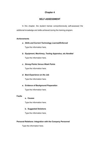 Chapter 4


                             SELF-ASSESSMENT


         In this chapter, the student trainee comprehensively self-assessed the

additional knowledge and skills achieved during the training program.



Achievements

         a. Skills and Current Technology Learned/Enforced

            Type the information here.


         b. Equipment, Machinery, Testing Apparatus, etc.Handled

            Type the information here.


         c. Strong Points Versus Weak Points

            Type the information here.


         d. Best Experience on the Job

            Type the information here.


         e. Evidence of Background Preparation

            Type the information here.


Faults
            a. Causes

            Type the information here.


            b. Suggested Solutions

            Type the information here.



Personal Relations: Integration with the Company Personnel

         Type the information here.
 