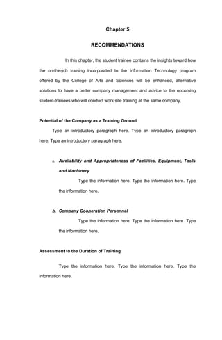 Chapter 5


                          RECOMMENDATIONS

             In this chapter, the student trainee contains the insights toward how

the on-the-job training incorporated to the Information Technology program

offered by the College of Arts and Sciences will be enhanced, alternative

solutions to have a better company management and advice to the upcoming

student-trainees who will conduct work site training at the same company.



Potential of the Company as a Training Ground

      Type an introductory paragraph here. Type an introductory paragraph

here. Type an introductory paragraph here.



      a. Availability and Appropriateness of Facilities, Equipment, Tools

          and Machinery

                    Type the information here. Type the information here. Type

          the information here.



      b. Company Cooperation Personnel

                    Type the information here. Type the information here. Type

          the information here.



Assessment to the Duration of Training


          Type the information here. Type the information here. Type the

information here.
 