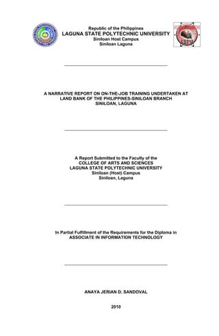 Republic of the Philippines
       LAGUNA STATE POLYTECHNIC UNIVERSITY
                       Siniloan Host Campus
                          Siniloan Laguna




A NARRATIVE REPORT ON ON-THE-JOB TRAINING UNDERTAKEN AT
      LAND BANK OF THE PHILIPPINES-SINILOAN BRANCH
                    SINILOAN, LAGUNA




             A Report Submitted to the Faculty of the
               COLLEGE OF ARTS AND SCIENCES
           LAGUNA STATE POLYTECHNIC UNIVERSITY
                    Siniloan (Host) Campus
                        Siniloan, Laguna




    In Partial Fulfillment of the Requirements for the Diploma in
            ASSOCIATE IN INFORMATION TECHNOLOGY




                  ANAYA JERIAN D. SANDOVAL


                                2010
 