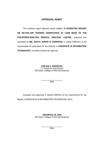 APPROVAL SHEET


      This narrative report attached hereto entitled “A NARRATIVE REPORT

ON ON-THE-JOB TRAINING UNDERTAKEN AT LAND BANK OF THE

PHILIPPINES-SINILOAN BRANCH, SINILOAN, LAGUNA” prepared and

submitted by MS. ANAYA JERIAN D. SANDOVAL in partial fulfillment of the

requirements for graduation for the diploma in ASSOCIATE IN INFORMATION

TECHNOLOGY, is hereby endorse for approval.




                         FOR-IAN V. SANDOVAL
                        I.T. Practicum Coordinator/
                   OIC Dean, College of Arts and Sciences



                          ____________________
                                  Date




      Accepted and approved in partial fulfillment of the requirements for the

degree in ASSOCIATE IN INFORMATION TECHNOLOGY (AIT).




                          ARCHIEVAL M. JAIN
                   OIC Dean, College of Arts and Sciences



                          ____________________
                                  Date
 