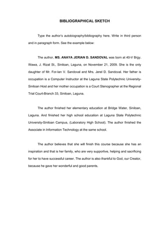 BIBLIOGRAPHICAL SKETCH


       Type the author’s autobiography/bibliography here. Write in third person

and in paragraph form. See the example below:



       The author, MS. ANAYA JERIAN D. SANDOVAL was born at 40-V Brgy.

Wawa, J. Rizal St., Siniloan, Laguna, on November 21, 2009. She is the only

daughter of Mr. For-Ian V. Sandoval and Mrs. Jerel D. Sandoval. Her father is

occupation is a Computer Instructor at the Laguna State Polytechnic University-

Siniloan Host and her mother occupation is a Court Stenographer at the Regional

Trial Court-Branch 33, Siniloan, Laguna.



       The author finished her elementary education at Bridge Water, Siniloan,

Laguna. And finished her high school education at Laguna State Polytechnic

University-Siniloan Campus, (Laboratory High School). The author finished the

Associate in Information Technology at the same school.



       The author believes that she will finish this course because she has an

inspiration and that is her family, who are very supportive, helping and sacrificing

for her to have successful career. The author is also thankful to God, our Creator,

because he gave her wonderful and good parents.
 
