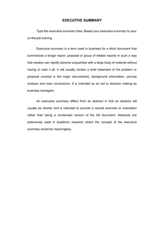 EXECUTIVE SUMMARY

       Type the executive summary here. Based your executive summary to your

on-the-job training.


       Executive summary is a term used in business for a short document that

summarizes a longer report, proposal or group of related reports in such a way

that readers can rapidly become acquainted with a large body of material without

having to read it all. It will usually contain a brief statement of the problem or

proposal covered in the major document(s), background information, concise

analysis and main conclusions. It is intended as an aid to decision making by

business managers.


       An executive summary differs from an abstract in that an abstract will

usually be shorter and is intended to provide a neutral overview or orientation

rather than being a condensed version of the full document. Abstracts are

extensively used in academic research where the concept of the executive

summary would be meaningless.
 