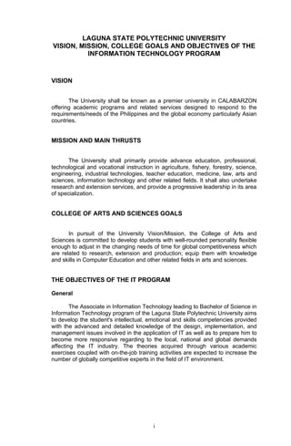 LAGUNA STATE POLYTECHNIC UNIVERSITY
VISION, MISSION, COLLEGE GOALS AND OBJECTIVES OF THE
          INFORMATION TECHNOLOGY PROGRAM



VISION


       The University shall be known as a premier university in CALABARZON
offering academic programs and related services designed to respond to the
requirements/needs of the Philippines and the global economy particularly Asian
countries.


MISSION AND MAIN THRUSTS


       The University shall primarily provide advance education, professional,
technological and vocational instruction in agriculture, fishery, forestry, science,
engineering, industrial technologies, teacher education, medicine, law, arts and
sciences, information technology and other related fields. It shall also undertake
research and extension services, and provide a progressive leadership in its area
of specialization.


COLLEGE OF ARTS AND SCIENCES GOALS


       In pursuit of the University Vision/Mission, the College of Arts and
Sciences is committed to develop students with well-rounded personality flexible
enough to adjust in the changing needs of time for global competitiveness which
are related to research, extension and production; equip them with knowledge
and skills in Computer Education and other related fields in arts and sciences.


THE OBJECTIVES OF THE IT PROGRAM

General

        The Associate in Information Technology leading to Bachelor of Science in
Information Technology program of the Laguna State Polytechnic University aims
to develop the student's intellectual, emotional and skills competencies provided
with the advanced and detailed knowledge of the design, implementation, and
management issues involved in the application of IT as well as to prepare him to
become more responsive regarding to the local, national and global demands
affecting the IT industry. The theories acquired through various academic
exercises coupled with on-the-job training activities are expected to increase the
number of globally competitive experts in the field of IT environment.




                                         i
 