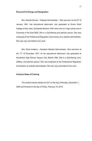 13


Personnel In-Charge and Designation



      Mrs. Maridel Gomez – Website Administrator – She was born on the 9th of

January 1981. Her educational attainment, she graduated at Divine Word

College of San Jose, Occidental Mindoro 1997 when she is in high school and in

University of the East 2002. She is a God-fearing and patriotic person. She was

employed at the Professional Regulation Commission as a website administrator.

She was very committed to her work.



      Mrs. Elvira Arellano – Assistant Website Administrator –She was born at

the 11th of November 1971. At her educational attainment, she graduated at

Novaliches High School, Quezon City, Manila 1984. She is a God-fearing, kind,

selfless, and patriotic person. She was employed at the Professional Regulation

Commission as website administrator. She was very committed to her work.



Inclusive Dates of Training



      The student trainee started his OJT on the day of Monday, December 1,

2009 and finished on the day of Friday, February 18, 2010.
 