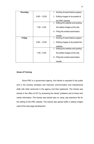 16


    Thursday                                1. Sorting of examinations papers.

                       8:00 – 12:00         2. Editing images to be posted at

                                               the PRC website.
                                            3. Editing the website and posting

                        1:00 – 5:00            the edited images at the site.

                                            4. Filing the sorted examination

                                               results.
      Friday                                1. Sorting of examinations papers.

                       8:00 – 12:00         2. Editing images to be posted the

                                               website.
                                            3. Editing the website and posting

                        1:00 – 5:00            the edited images at the site.

                                            4. Filing the sorted examination

                                               results.




Areas of Training



      Since PRC is a government agency, the trainee is exposed to the public

and in the process develops and improves communication and interpersonal

skills with other personnel in the agency and their applicants. The trainee was

trained in the office of ICT by answering the clients’ problems and to those who

needs information. The trainee was trained also on using .asp extension file for

the editing of the PRC website. The trainee also gained skills in editing images

used at the web page development.
 