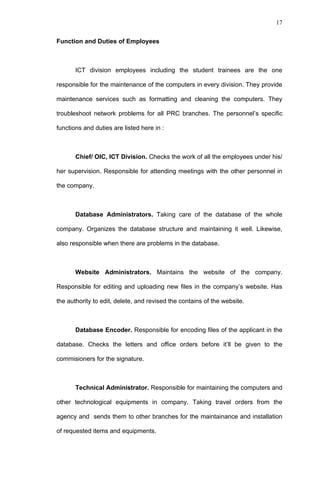 17


Function and Duties of Employees



       ICT division employees including the student trainees are the one

responsible for the maintenance of the computers in every division. They provide

maintenance services such as formatting and cleaning the computers. They

troubleshoot network problems for all PRC branches. The personnel’s specific

functions and duties are listed here in :



       Chief/ OIC, ICT Division. Checks the work of all the employees under his/

her supervision. Responsible for attending meetings with the other personnel in

the company.



       Database Administrators. Taking care of the database of the whole

company. Organizes the database structure and maintaining it well. Likewise,

also responsible when there are problems in the database.



       Website Administrators. Maintains the website of the company.

Responsible for editing and uploading new files in the company’s website. Has

the authority to edit, delete, and revised the contains of the website.



       Database Encoder. Responsible for encoding files of the applicant in the

database. Checks the letters and office orders before it’ll be given to the

commisioners for the signature.



       Technical Administrator. Responsible for maintaining the computers and

other technological equipments in company. Taking travel orders from the

agency and sends them to other branches for the maintainance and installation

of requested items and equipments.
 