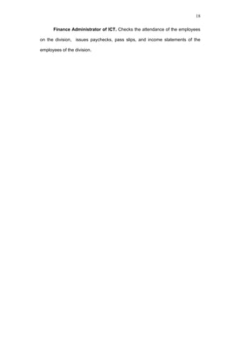 18


      Finance Administrator of ICT. Checks the attendance of the employees

on the division, issues paychecks, pass slips, and income statements of the

employees of the division.
 
