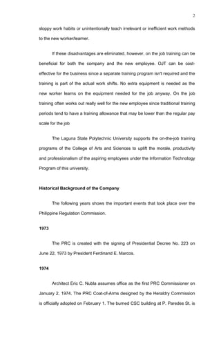 2


sloppy work habits or unintentionally teach irrelevant or inefficient work methods

to the new worker/learner.


       If these disadvantages are eliminated, however, on the job training can be

beneficial for both the company and the new employee. OJT can be cost-

effective for the business since a separate training program isn't required and the

training is part of the actual work shifts. No extra equipment is needed as the

new worker learns on the equipment needed for the job anyway. On the job

training often works out really well for the new employee since traditional training

periods tend to have a training allowance that may be lower than the regular pay

scale for the job


       The Laguna State Polytechnic University supports the on-the-job training

programs of the College of Arts and Sciences to uplift the morale, productivity

and professionalism of the aspiring employees under the Information Technology

Program of this university.



Historical Background of the Company


       The following years shows the important events that took place over the

Philippine Regulation Commission.


1973


       The PRC is created with the signing of Presidential Decree No. 223 on

June 22, 1973 by President Ferdinand E. Marcos.


1974


       Architect Eric C. Nubla assumes office as the first PRC Commissioner on

January 2, 1974. The PRC Coat-of-Arms designed by the Heraldry Commission

is officially adopted on February 1. The burned CSC building at P. Paredes St. is
 