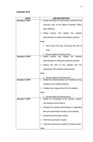23


JANUARY 2010


         DATE                   JOB DESCRIPTION
January 4, 2010   1. Sorted and filed the examination results for the

                     received copy at the Marine Engineer Office

                     Deck (MEOD).

                  2. Edited       photos   and   helped   the   website

                     administrator on editing the website contents.

                  Note:

                     •    New Year’s first day of training with lots of

                          work.

                     • Earned eight (8) training hours.
January 5, 2010   1. Edited photos and helped the               website

                     administrator on editing the website contents.

                  2. Editing the html of the website with the

                     assistance of the website administrator.

                  Note:

                     • Earned eight (8) training hours.
January 6, 2010   1. Edited the website photos and interfaces using

                     notepad as the editing software.

                  2. Created new image banner for the website.

                  Note:

                     • Earned eight (8) training hours.
January 7, 2010   1. Edited the homepage of the website, created

                     new features and functions.

                  2. Assisted the website administrator in uploading

                     files and examination results on the website.

                  3. Sorted the examination results.

                  4. Filed the examination results.

                  5. Took the examination results for received copy.

                  Note:
 