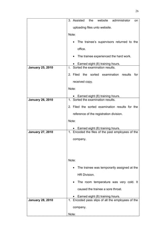 26


                   3. Assisted       the   website    administrator      on

                      uploading files unto website.

                   Note:

                      •    The trainee’s supervisors returned to the

                           office.

                      •    The trainee experienced the hard work.

                      • Earned eight (8) training hours.
January 25, 2010   1. Sorted the examination results.

                   2. Filed    the    sorted   examination     results   for

                      received copy.

                   Note:

                      • Earned eight (8) training hours.
January 26, 2010   1. Sorted the examination results.

                   2. Filed the sorted examination results for the

                      reference of the registration division.

                   Note:

                      • Earned eight (8) training hours.
January 27, 2010   1. Encoded the files of the past employees of the

                      company.




                   Note:

                      •    The trainee was temporarily assigned at the

                           HR Division.

                      •    The room temperature was very cold. It

                           caused the trainee a sore throat.

                      • Earned eight (8) training hours.
January 28, 2010   1. Encoded pass slips of all the employees of the

                      company.

                   Note:
 