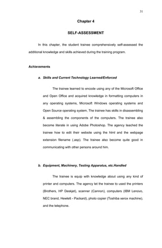 31


                                  Chapter 4


                           SELF-ASSESSMENT


      In this chapter, the student trainee comprehensively self-assessed the

additional knowledge and skills achieved during the training program.



Achievements


      a. Skills and Current Technology Learned/Enforced


                The trainee learned to encode using any of the Microsoft Office

          and Open Office and acquired knowledge in formatting computers in

          any operating systems, Microsoft Windows operating systems and

          Open Source operating system. The trainee has skills in disassembling

          & assembling the components of the computers. The trainee also

          become literate in using Adobe Photoshop. The agency teached the

          trainee how to edit their website using the html and the webpage

          extension filename (.asp). The trainee also become quite good in

          communicating with other persons around him.




      b. Equipment, Machinery, Testing Apparatus, etc.Handled


                The trainee is equip with knowledge about using any kind of

          printer and computers. The agency let the trainee to used the printers

          (Brothers, HP Deskjet), scanner (Cannon), computers (IBM Lenovo,

          NEC brand, Hewlett - Packard), photo copier (Toshiba xerox machine),

          and the telephone.
 