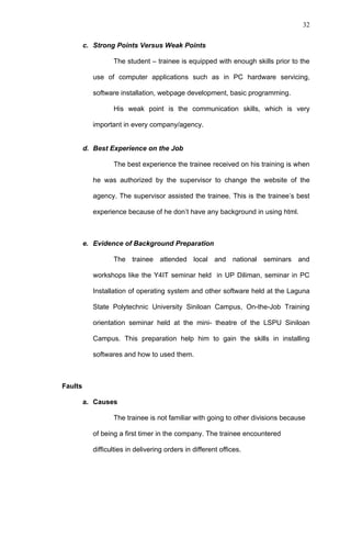 32


         c. Strong Points Versus Weak Points

                  The student – trainee is equipped with enough skills prior to the

           use of computer applications such as in PC hardware servicing,

           software installation, webpage development, basic programming.

                  His weak point is the communication skills, which is very

           important in every company/agency.


         d. Best Experience on the Job

                  The best experience the trainee received on his training is when

           he was authorized by the supervisor to change the website of the

           agency. The supervisor assisted the trainee. This is the trainee’s best

           experience because of he don’t have any background in using html.



         e. Evidence of Background Preparation

                  The trainee attended local and national seminars and

           workshops like the Y4IT seminar held in UP Diliman, seminar in PC

           Installation of operating system and other software held at the Laguna

           State Polytechnic University Siniloan Campus, On-the-Job Training

           orientation seminar held at the mini- theatre of the LSPU Siniloan

           Campus. This preparation help him to gain the skills in installing

           softwares and how to used them.



Faults

         a. Causes

                  The trainee is not familiar with going to other divisions because

           of being a first timer in the company. The trainee encountered

           difficulties in delivering orders in different offices.
 