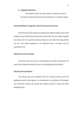 33


      b. Suggested Solutions

                   The trainee is took a tour when there is a free time so that in

          time that he would be send to any of the divisions, he will find it easily.




Personal Relations: Integration with the Company Personnel



      At the first day of the training, the trainee was afraid of asking some of the

questions about what he’ll be doing. But as days went by, the relation between

the trainee and his supervisor became closed to each other like being mother

and son. The trainee approach to it’s supervisor like a co-worker and the

supervisor do so.



Attendance and Punctuality



      The trainee was very strict on his attendance and hate for being late. He

went to the company as early as he can to avoid being late at his training.



Interest and Commitment


      The trainee was very interested with the on-the-job training since the

application period at the agency. His commitment to his training is full-hearted.

And during the training, the trainee was always focused in doing the things

assigned to him.
 
