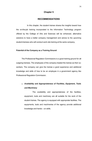 34


                                  Chapter 5


                          RECOMMENDATIONS

             In this chapter, the student trainee shares the insights toward how

the on-the-job training incorporated to the Information Technology program

offered by the College of Arts and Sciences will be enhanced, alternative

solutions to have a better company management and advice to the upcoming

student-trainees who will conduct work site training at the same company.



Potential of the Company as a Training Ground



      The Professional Regulation Commissions is a good training ground for all

outgoing trainees. The employees of the company treated the trainee as their co-

workers. The company can give the trainee a good experience and additional

knowledge and skills of how to be an employee in a government agency like

Professional Regulation Commission.



      a. Availability and Appropriateness of Facilities, Equipment, Tools

          and Machinery

                    The availability and appropriateness of the facilities,

          equipment, tools and machinery are all suitable for the work of the

          student trainee. The agency is equipped with appropriate facilities. The

          equipments, tools and machineries of the agency provide additional

          knowledge and hands – on skills.
 