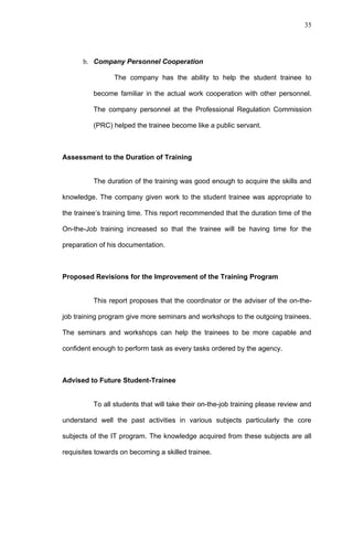35




      b. Company Personnel Cooperation

                 The company has the ability to help the student trainee to

          become familiar in the actual work cooperation with other personnel.

          The company personnel at the Professional Regulation Commission

          (PRC) helped the trainee become like a public servant.



Assessment to the Duration of Training


          The duration of the training was good enough to acquire the skills and

knowledge. The company given work to the student trainee was appropriate to

the trainee’s training time. This report recommended that the duration time of the

On-the-Job training increased so that the trainee will be having time for the

preparation of his documentation.



Proposed Revisions for the Improvement of the Training Program


          This report proposes that the coordinator or the adviser of the on-the-

job training program give more seminars and workshops to the outgoing trainees.

The seminars and workshops can help the trainees to be more capable and

confident enough to perform task as every tasks ordered by the agency.



Advised to Future Student-Trainee


          To all students that will take their on-the-job training please review and

understand well the past activities in various subjects particularly the core

subjects of the IT program. The knowledge acquired from these subjects are all

requisites towards on becoming a skilled trainee.
 