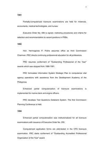 5



1991


       Partially-computerized licensure examinations are held for midwives,

accountants, medical technologists, and nurses.


       Executive Order No. 496 is signed, instituting procedures and criteria for

selection and recommendation to vacant positions in PRBs.


1992


       Hon. Hermogenes P. Pobre assumes office as third Commission

Chairman. PRC directs continuing professional education for all professions.


       PRC resumes conferment of "Outstanding Professional of the Year"

awards which was stopped from 1986-1991.


       PRC formulates Information System Strategic Plan to computerize vital

agency operations with assistance from the Development Academy of the

Philippines.


       Enhanced    partial   computerization   of   licensure   examinations   is

implemented for marine deck and engine officers.


       PRC develops Test Questions Databank System. The first Commission

Planning Conference is held.


1994


       Enhanced partial computerization was institutionalized for all licensure

examinations with issuance of Executive Order No. 200.


       Computerized application forms are pilot-tested in the CPA licensure

examination. PRC starts conferment of "Outstanding Accredited Professional

Organization of the Year" award.
 
