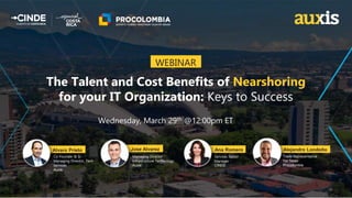 Wednesday, March 29th @12:00pm ET
The Talent and Cost Benefits of Nearshoring
for your IT Organization: Keys to Success
WEBINAR
Trade Representative
For Texas
Procolombia
Co-Founder & Sr.
Managing Director, Tech
Services
Auxis
Managing Director
Infrastructure Technology
Auxis
Services Sector
Manager
CINDE
Alejandro Londoño
Ana Romero
Jose Alvarez
Alvaro Prieto
 