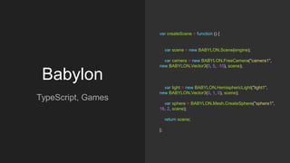 Babylon
TypeScript, Games
var createScene = function () {
var scene = new BABYLON.Scene(engine);
var camera = new BABYLON.FreeCamera("camera1",
new BABYLON.Vector3(0, 5, -10), scene);
var light = new BABYLON.HemisphericLight("light1",
new BABYLON.Vector3(0, 1, 0), scene);
var sphere = BABYLON.Mesh.CreateSphere("sphere1",
16, 2, scene);
return scene;
};
 
