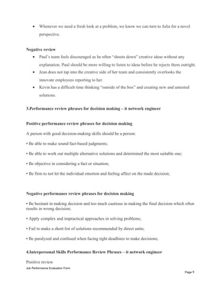 • Whenever we need a fresh look at a problem, we know we can turn to Julia for a novel
perspective.
Negative review
• Paul’s team feels discouraged as he often “shoots down” creative ideas without any
explanation. Paul should be more willing to listen to ideas before he rejects them outright.
• Jean does not tap into the creative side of her team and consistently overlooks the
innovate employees reporting to her.
• Kevin has a difficult time thinking “outside of the box” and creating new and untested
solutions.
3.Performance review phrases for decision making – it network engineer
Positive performance review phrases for decision making
A person with good decision-making skills should be a person:
• Be able to make sound fact-based judgments;
• Be able to work out multiple alternative solutions and determined the most suitable one;
• Be objective in considering a fact or situation;
• Be firm to not let the individual emotion and feeling affect on the made decision;
Negative performance review phrases for decision making
• Be hesitant in making decision and too much cautious in making the final decision which often
results in wrong decision;
• Apply complex and impractical approaches in solving problems;
• Fail to make a short-list of solutions recommended by direct units;
• Be paralyzed and confused when facing tight deadlines to make decisions;
4.Interpersonal Skills Performance Review Phrases – it network engineer
Positive review
Job Performance Evaluation Form
Page 9
 