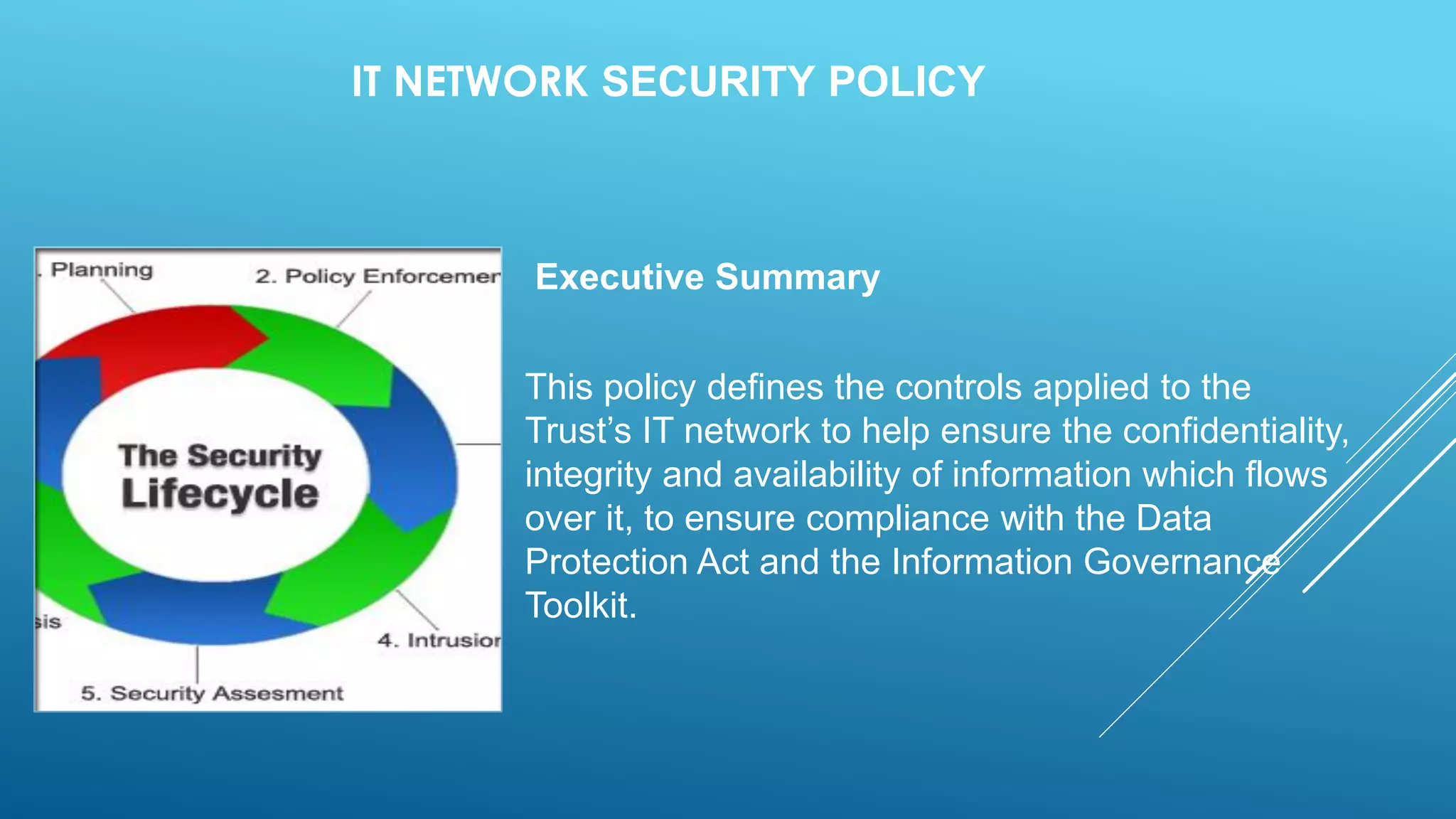 IT NETWORK SECURITY POLICY
Executive Summary
This policy defines the controls applied to the
Trust’s IT network to help ensure the confidentiality,
integrity and availability of information which flows
over it, to ensure compliance with the Data
Protection Act and the Information Governance
Toolkit.
 