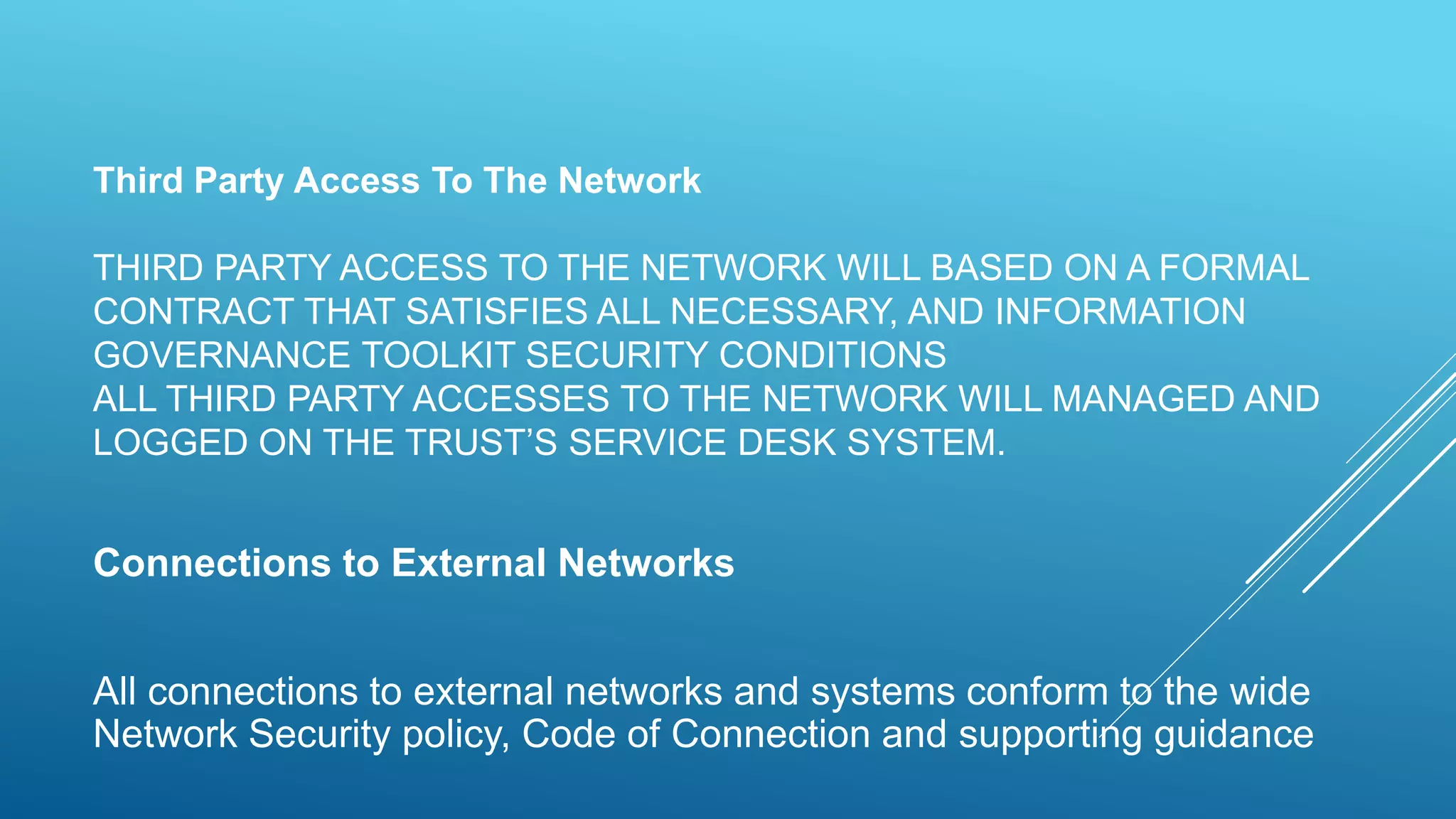 Third Party Access To The Network
THIRD PARTY ACCESS TO THE NETWORK WILL BASED ON A FORMAL
CONTRACT THAT SATISFIES ALL NECESSARY, AND INFORMATION
GOVERNANCE TOOLKIT SECURITY CONDITIONS
ALL THIRD PARTY ACCESSES TO THE NETWORK WILL MANAGED AND
LOGGED ON THE TRUST’S SERVICE DESK SYSTEM.
Connections to External Networks
All connections to external networks and systems conform to the wide
Network Security policy, Code of Connection and supporting guidance
 