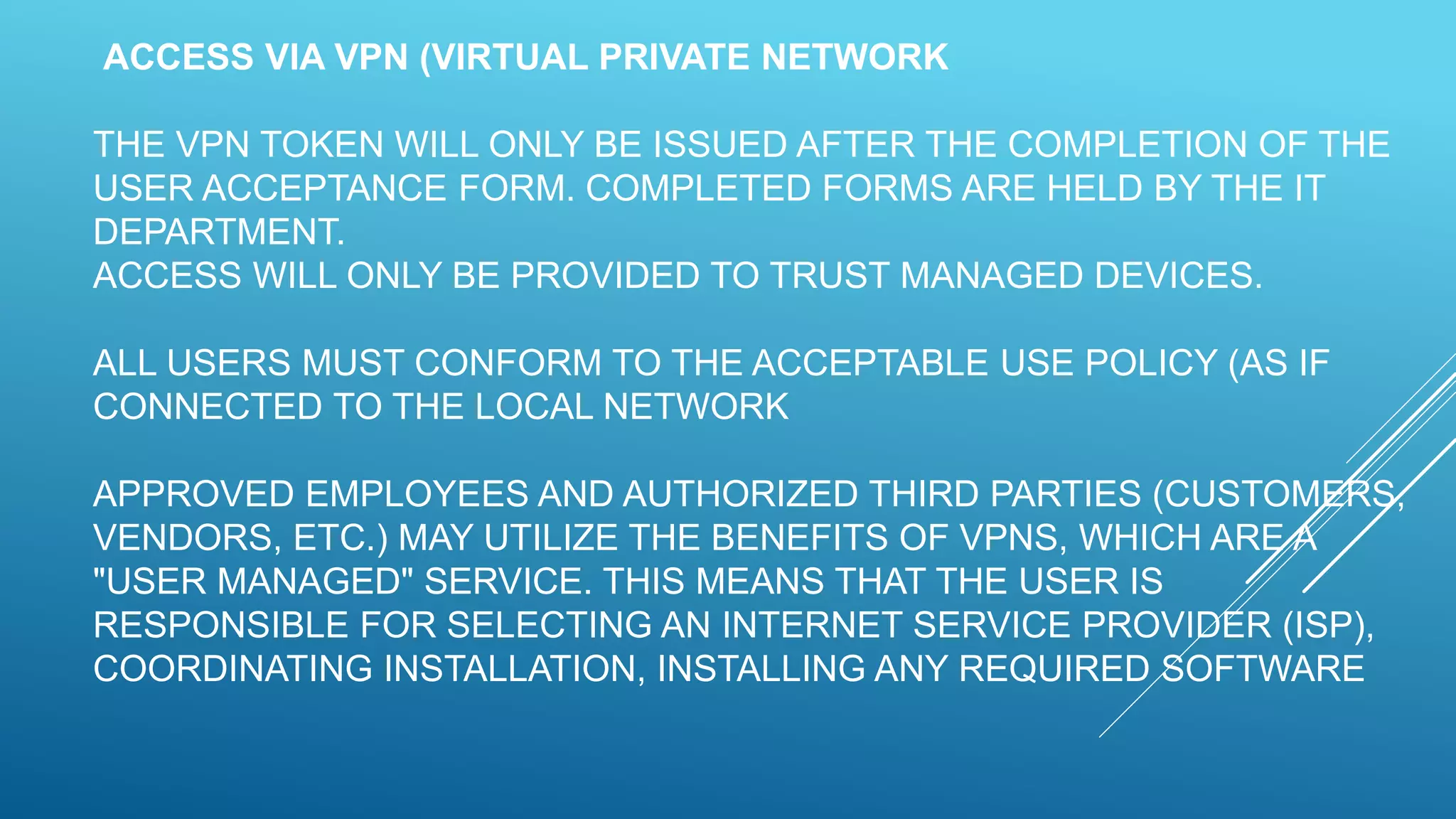 ACCESS VIA VPN (VIRTUAL PRIVATE NETWORK
THE VPN TOKEN WILL ONLY BE ISSUED AFTER THE COMPLETION OF THE
USER ACCEPTANCE FORM. COMPLETED FORMS ARE HELD BY THE IT
DEPARTMENT.
ACCESS WILL ONLY BE PROVIDED TO TRUST MANAGED DEVICES.
ALL USERS MUST CONFORM TO THE ACCEPTABLE USE POLICY (AS IF
CONNECTED TO THE LOCAL NETWORK
APPROVED EMPLOYEES AND AUTHORIZED THIRD PARTIES (CUSTOMERS,
VENDORS, ETC.) MAY UTILIZE THE BENEFITS OF VPNS, WHICH ARE A
"USER MANAGED" SERVICE. THIS MEANS THAT THE USER IS
RESPONSIBLE FOR SELECTING AN INTERNET SERVICE PROVIDER (ISP),
COORDINATING INSTALLATION, INSTALLING ANY REQUIRED SOFTWARE
 