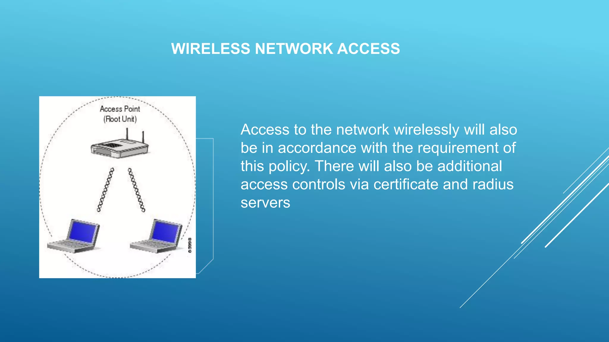 WIRELESS NETWORK ACCESS
Access to the network wirelessly will also
be in accordance with the requirement of
this policy. There will also be additional
access controls via certificate and radius
servers
 