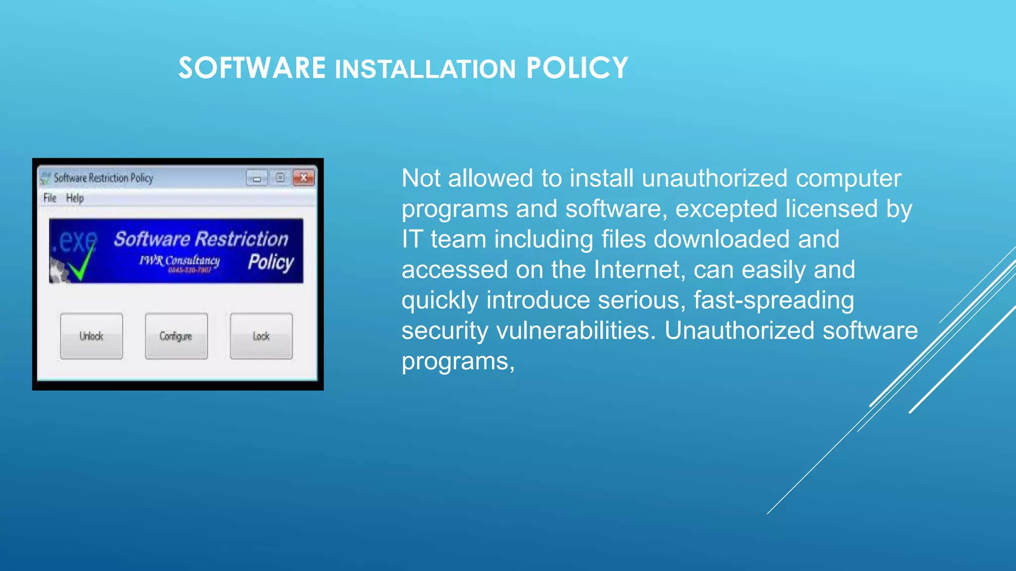 SOFTWARE INSTALLATION POLICY
Not allowed to install unauthorized computer
programs and software, excepted licensed by
IT team including files downloaded and
accessed on the Internet, can easily and
quickly introduce serious, fast-spreading
security vulnerabilities. Unauthorized software
programs,
 
