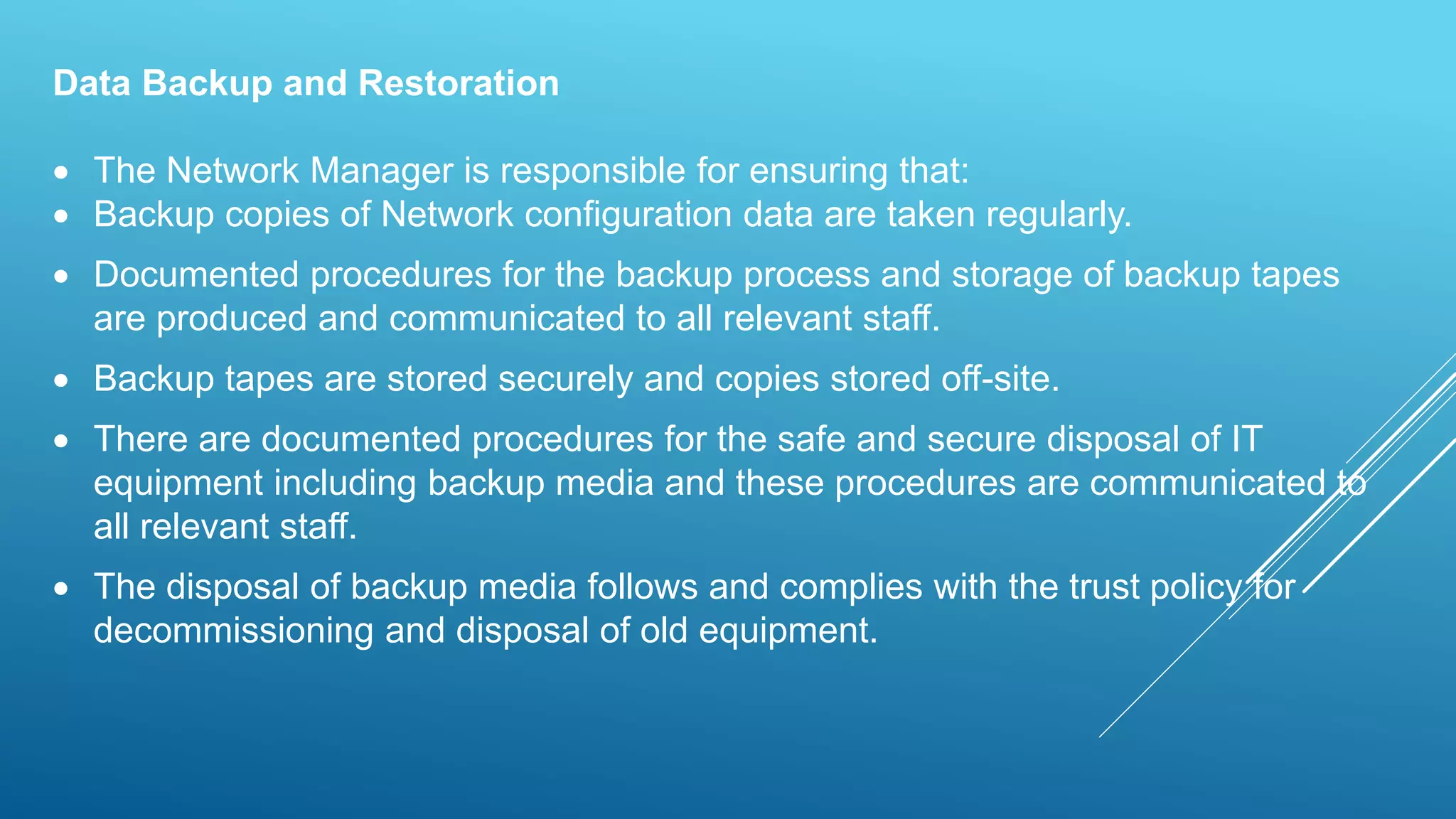 Data Backup and Restoration
 The Network Manager is responsible for ensuring that:
 Backup copies of Network configuration data are taken regularly.
 Documented procedures for the backup process and storage of backup tapes
are produced and communicated to all relevant staff.
 Backup tapes are stored securely and copies stored off-site.
 There are documented procedures for the safe and secure disposal of IT
equipment including backup media and these procedures are communicated to
all relevant staff.
 The disposal of backup media follows and complies with the trust policy for
decommissioning and disposal of old equipment.
 