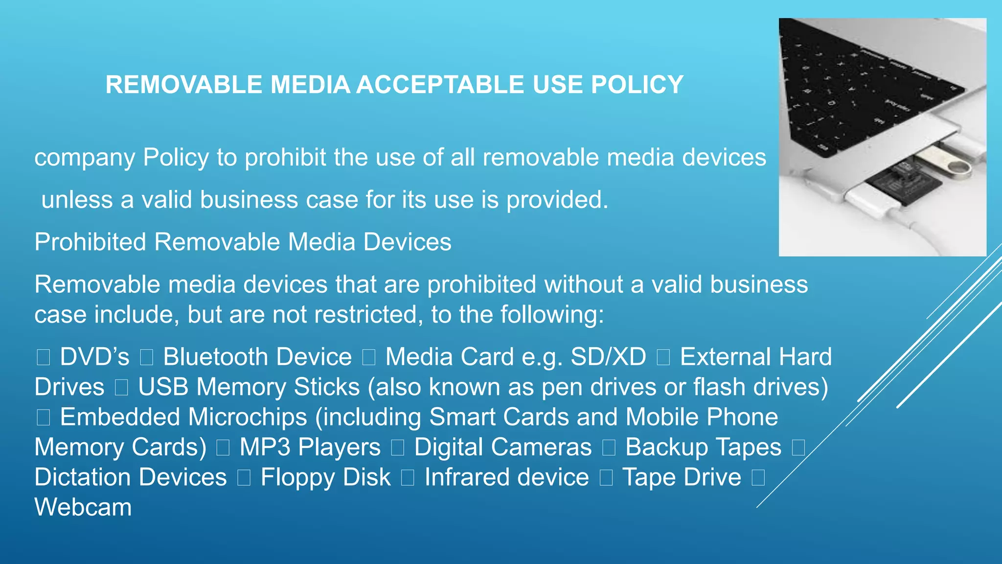 REMOVABLE MEDIA ACCEPTABLE USE POLICY
company Policy to prohibit the use of all removable media devices
unless a valid business case for its use is provided.
Prohibited Removable Media Devices
Removable media devices that are prohibited without a valid business
case include, but are not restricted, to the following:
DVD’s Bluetooth Device Media Card e.g. SD/XD External Hard
Drives USB Memory Sticks (also known as pen drives or flash drives)
Embedded Microchips (including Smart Cards and Mobile Phone
Memory Cards) MP3 Players Digital Cameras Backup Tapes
Dictation Devices Floppy Disk Infrared device Tape Drive
Webcam
 