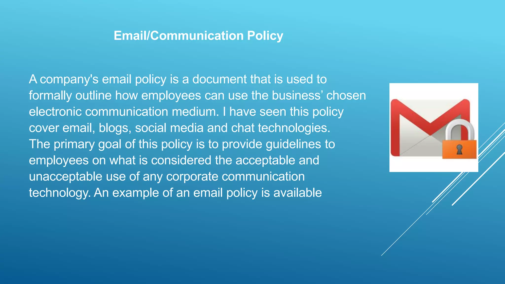 Email/Communication Policy
A company's email policy is a document that is used to
formally outline how employees can use the business’ chosen
electronic communication medium. I have seen this policy
cover email, blogs, social media and chat technologies.
The primary goal of this policy is to provide guidelines to
employees on what is considered the acceptable and
unacceptable use of any corporate communication
technology. An example of an email policy is available
 