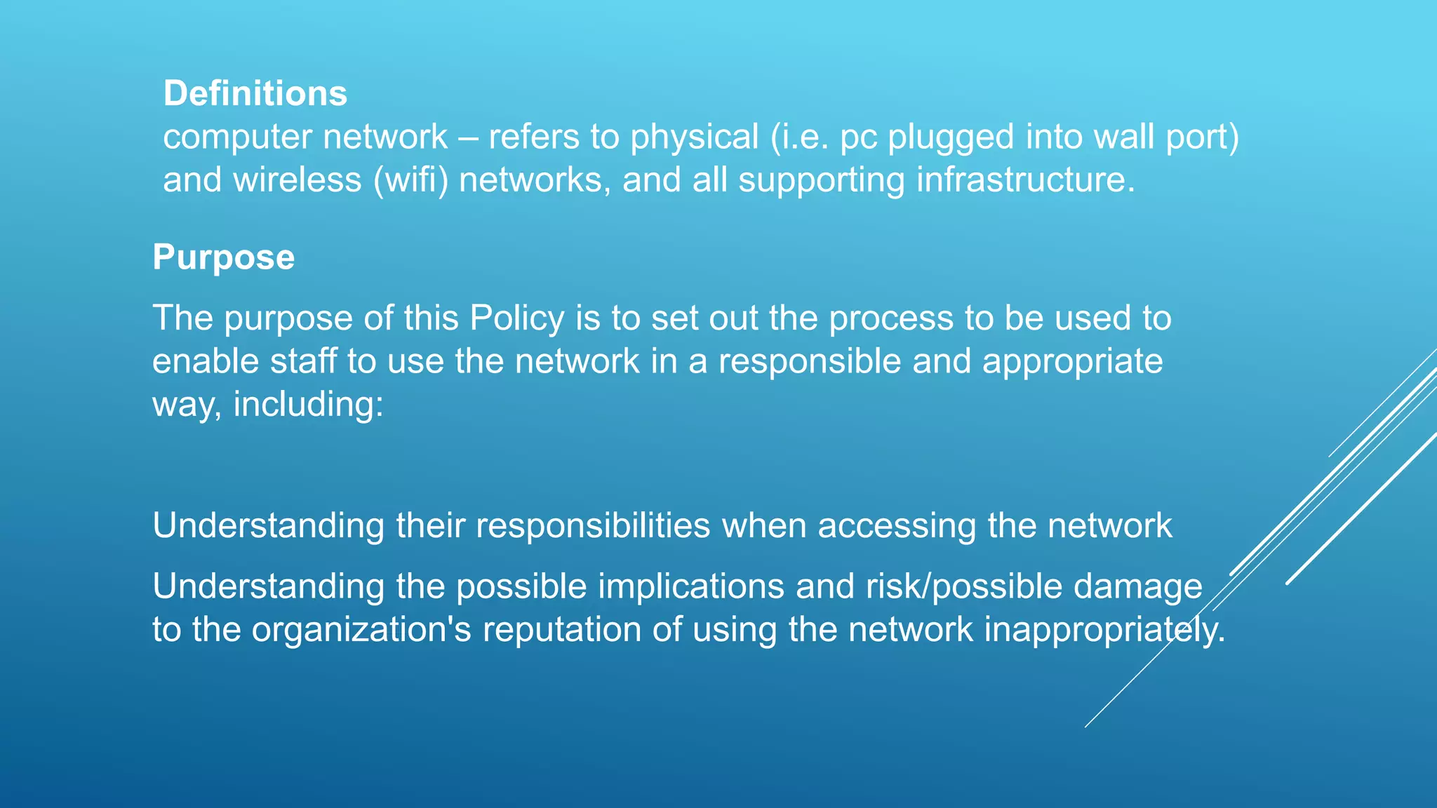 Definitions
computer network – refers to physical (i.e. pc plugged into wall port)
and wireless (wifi) networks, and all supporting infrastructure.
Purpose
The purpose of this Policy is to set out the process to be used to
enable staff to use the network in a responsible and appropriate
way, including:
Understanding their responsibilities when accessing the network
Understanding the possible implications and risk/possible damage
to the organization's reputation of using the network inappropriately.
 