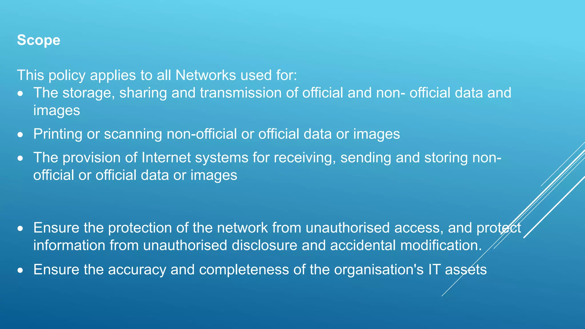 Scope
This policy applies to all Networks used for:
 The storage, sharing and transmission of official and non- official data and
images
 Printing or scanning non-official or official data or images
 The provision of Internet systems for receiving, sending and storing non-
official or official data or images
 Ensure the protection of the network from unauthorised access, and protect
information from unauthorised disclosure and accidental modification.
 Ensure the accuracy and completeness of the organisation's IT assets
 