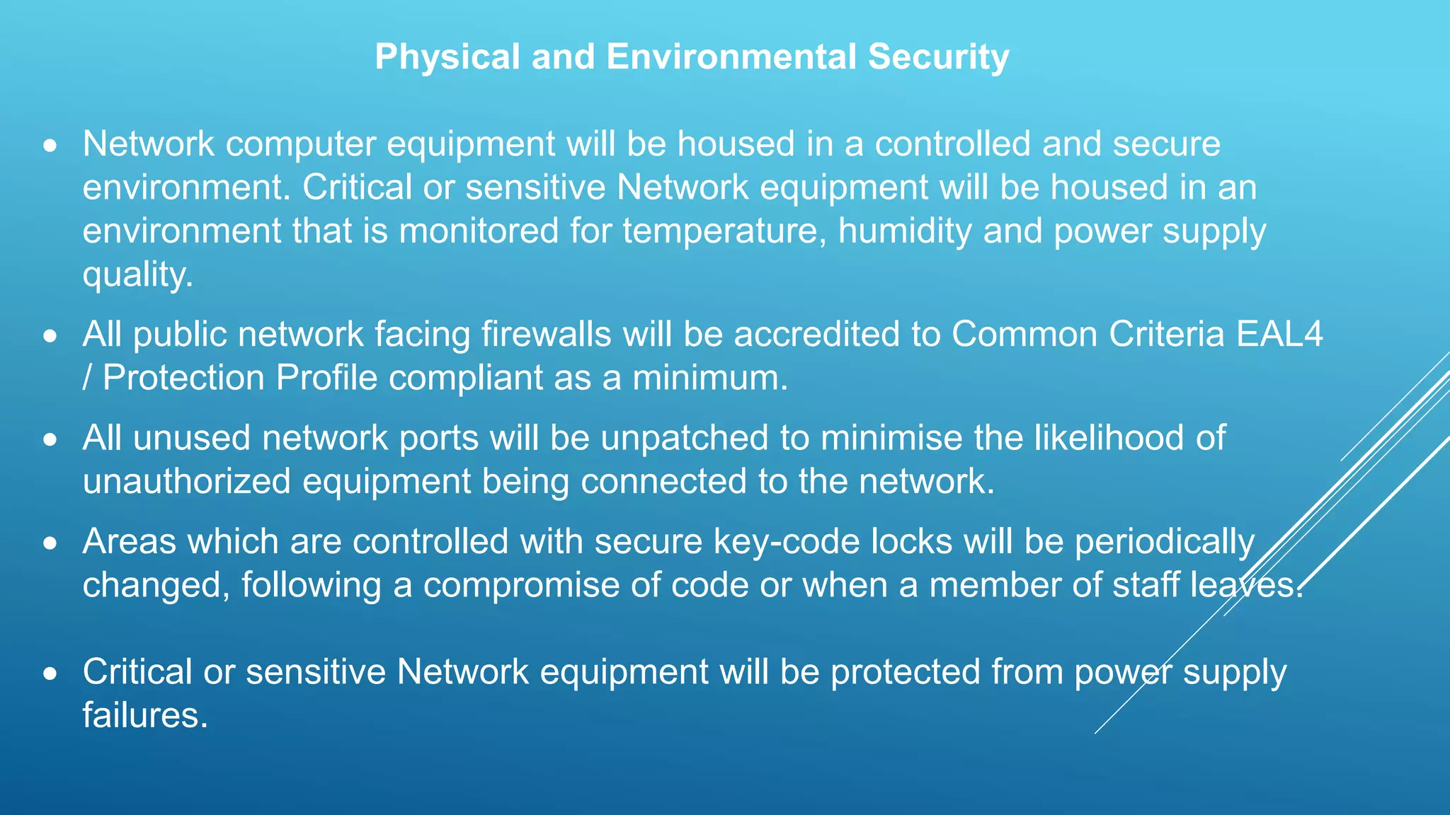 Physical and Environmental Security
 Network computer equipment will be housed in a controlled and secure
environment. Critical or sensitive Network equipment will be housed in an
environment that is monitored for temperature, humidity and power supply
quality.
 All public network facing firewalls will be accredited to Common Criteria EAL4
/ Protection Profile compliant as a minimum.
 All unused network ports will be unpatched to minimise the likelihood of
unauthorized equipment being connected to the network.
 Areas which are controlled with secure key-code locks will be periodically
changed, following a compromise of code or when a member of staff leaves.
 Critical or sensitive Network equipment will be protected from power supply
failures.
 