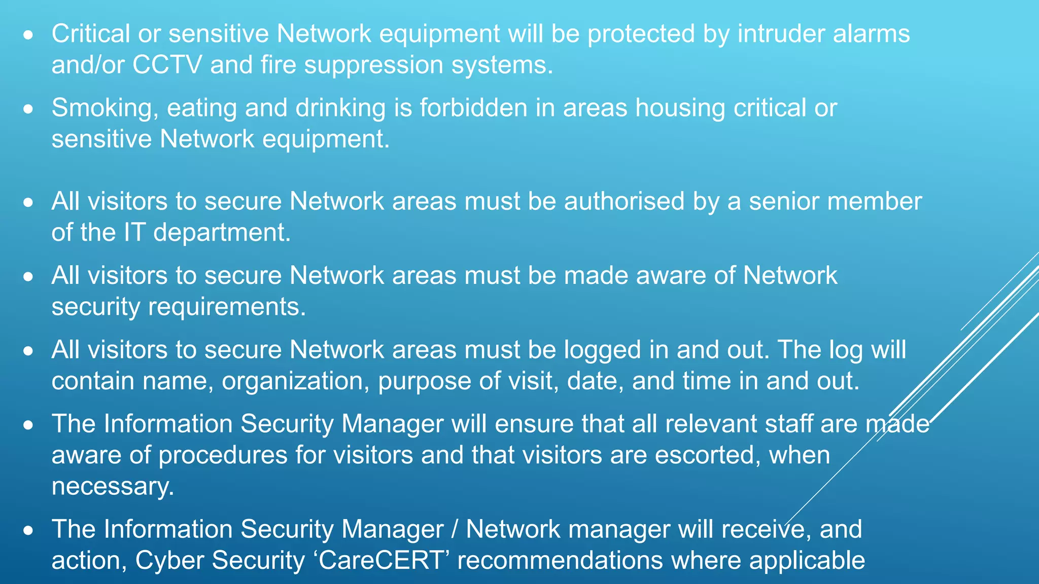  Critical or sensitive Network equipment will be protected by intruder alarms
and/or CCTV and fire suppression systems.
 Smoking, eating and drinking is forbidden in areas housing critical or
sensitive Network equipment.
 All visitors to secure Network areas must be authorised by a senior member
of the IT department.
 All visitors to secure Network areas must be made aware of Network
security requirements.
 All visitors to secure Network areas must be logged in and out. The log will
contain name, organization, purpose of visit, date, and time in and out.
 The Information Security Manager will ensure that all relevant staff are made
aware of procedures for visitors and that visitors are escorted, when
necessary.
 The Information Security Manager / Network manager will receive, and
action, Cyber Security ‘CareCERT’ recommendations where applicable
 
