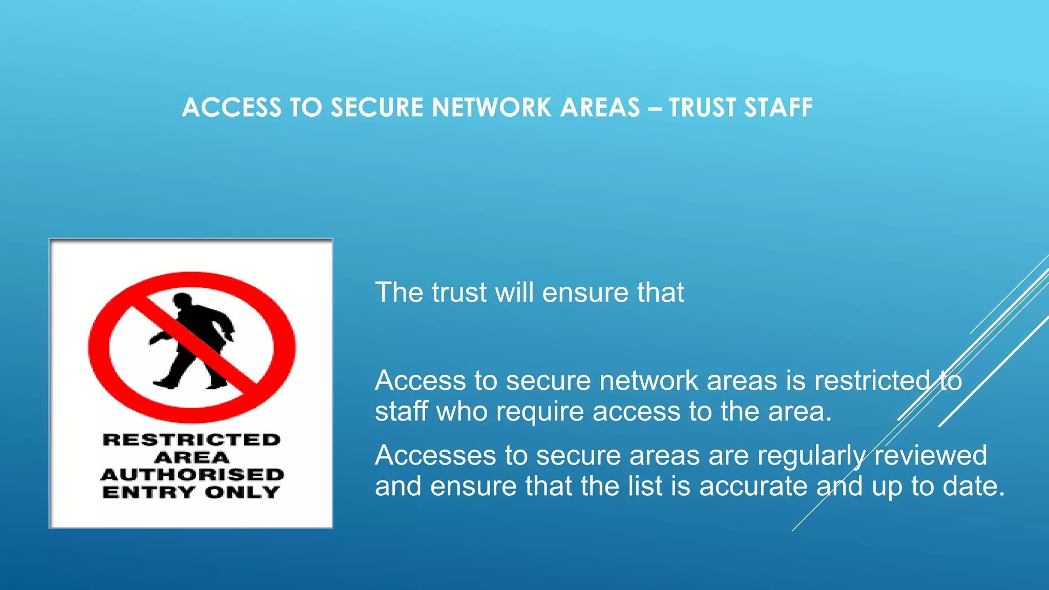ACCESS TO SECURE NETWORK AREAS – TRUST STAFF
The trust will ensure that
Access to secure network areas is restricted to
staff who require access to the area.
Accesses to secure areas are regularly reviewed
and ensure that the list is accurate and up to date.
 